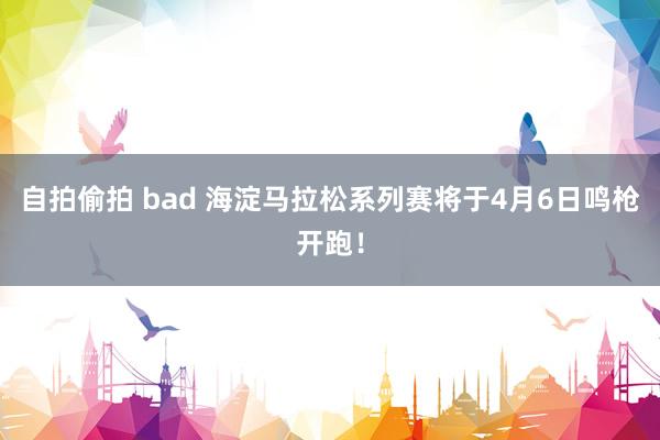 自拍偷拍 bad 海淀马拉松系列赛将于4月6日鸣枪开跑！