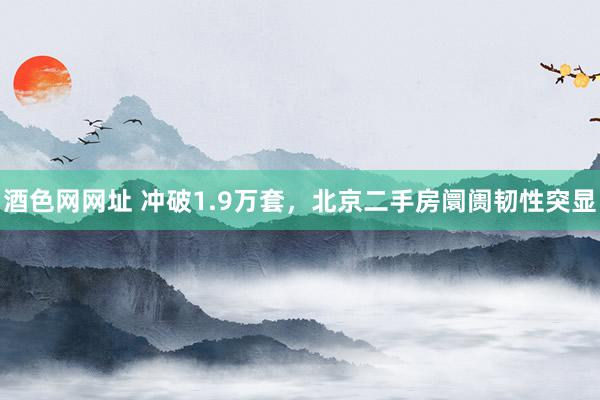 酒色网网址 冲破1.9万套，北京二手房阛阓韧性突显