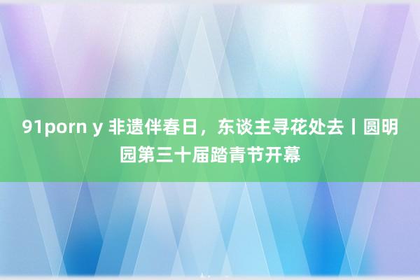 91porn y 非遗伴春日，东谈主寻花处去丨圆明园第三十届踏青节开幕