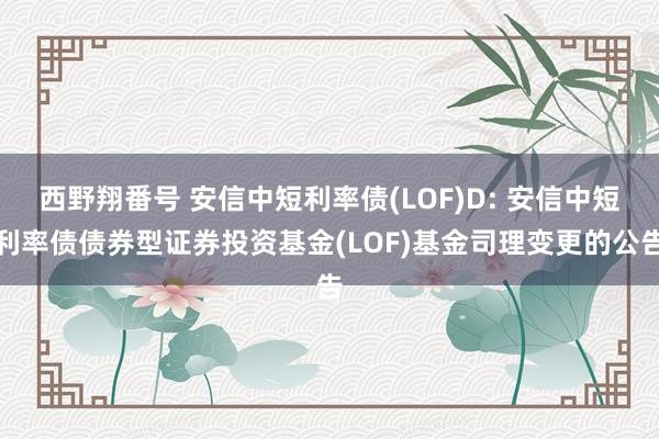 西野翔番号 安信中短利率债(LOF)D: 安信中短利率债债券型证券投资基金(LOF)基金司理变更的公告