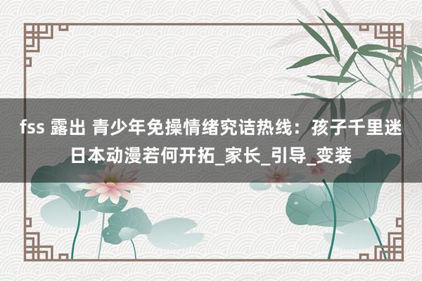 fss 露出 青少年免操情绪究诘热线：孩子千里迷日本动漫若何开拓_家长_引导_变装