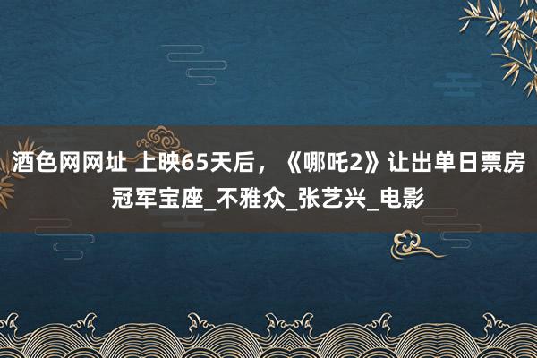 酒色网网址 上映65天后，《哪吒2》让出单日票房冠军宝座_不雅众_张艺兴_电影
