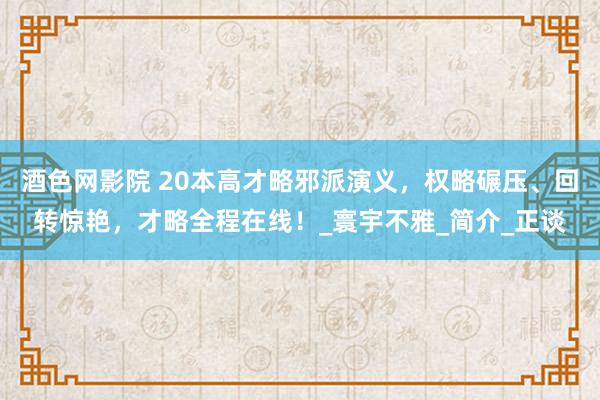 酒色网影院 20本高才略邪派演义，权略碾压、回转惊艳，才略全程在线！_寰宇不雅_简介_正谈