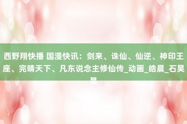西野翔快播 国漫快讯：剑来、诛仙、仙逆、神印王座、完晴天下、凡东说念主修仙传_动画_皓晨_石昊