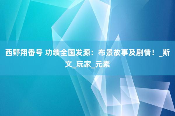 西野翔番号 功绩全国发源：布景故事及剧情！_斯文_玩家_元素