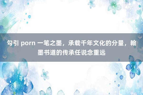 勾引 porn 一笔之墨，承载千年文化的分量，翰墨书道的传承任说念重远