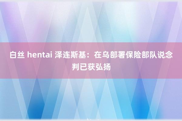 白丝 hentai 泽连斯基：在乌部署保险部队说念判已获弘扬