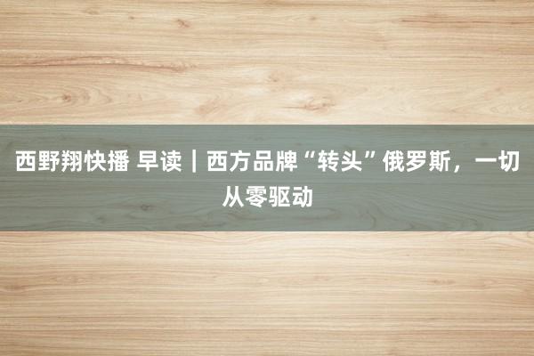 西野翔快播 早读｜西方品牌“转头”俄罗斯，一切从零驱动