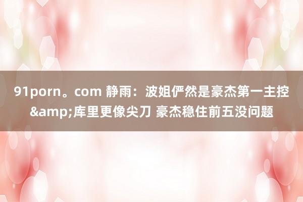 91porn。com 静雨：波姐俨然是豪杰第一主控&库里更像尖刀 豪杰稳住前五没问题