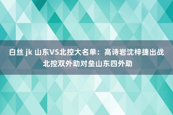 白丝 jk 山东VS北控大名单：高诗岩沈梓捷出战 北控双外助对垒山东四外助