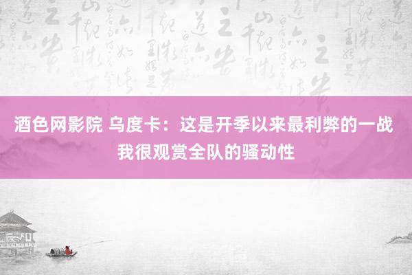 酒色网影院 乌度卡：这是开季以来最利弊的一战 我很观赏全队的骚动性