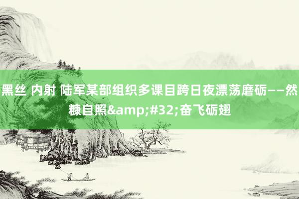 黑丝 内射 陆军某部组织多课目跨日夜漂荡磨砺——然糠自照&#32;奋飞砺翅