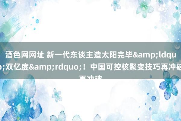 酒色网网址 新一代东谈主造太阳完毕&ldquo;双亿度&rdquo;！中国可控核聚变技巧再冲破