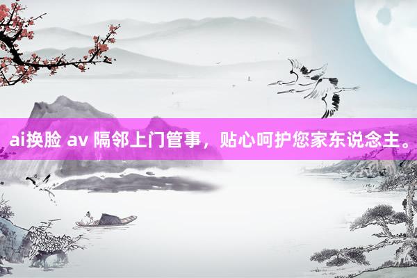 ai换脸 av 隔邻上门管事，贴心呵护您家东说念主。