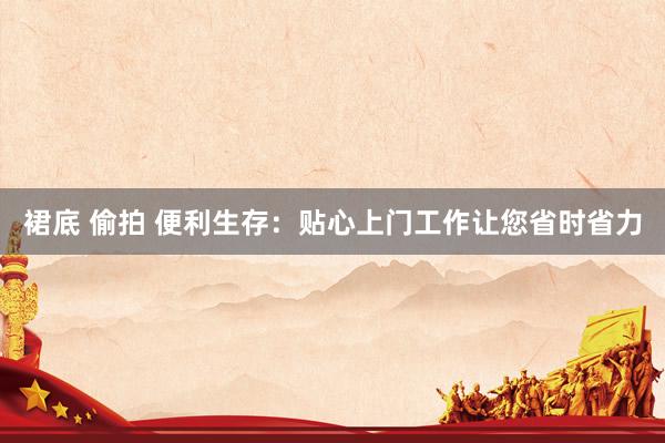 裙底 偷拍 便利生存：贴心上门工作让您省时省力