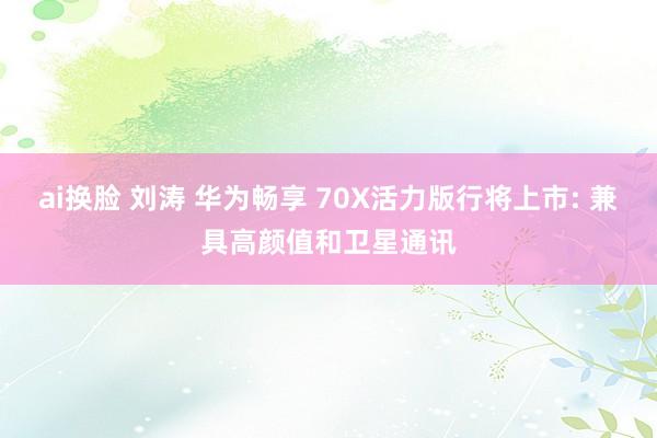 ai换脸 刘涛 华为畅享 70X活力版行将上市: 兼具高颜值和卫星通讯