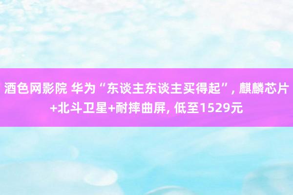 酒色网影院 华为“东谈主东谈主买得起”， 麒麟芯片+北斗卫星+耐摔曲屏， 低至1529元