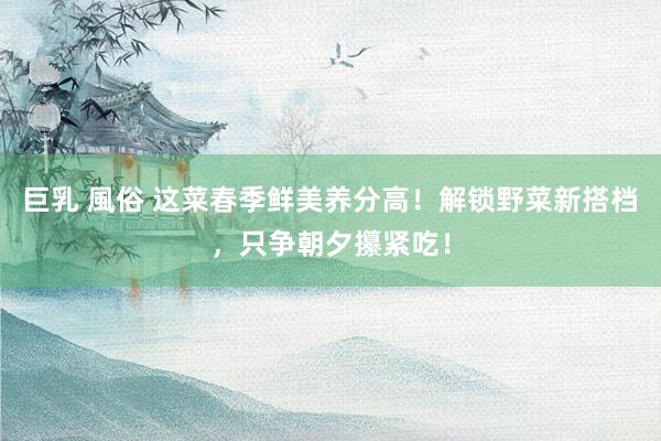 巨乳 風俗 这菜春季鲜美养分高！解锁野菜新搭档，只争朝夕攥紧吃！