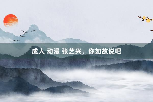 成人 动漫 张艺兴，你如故说吧