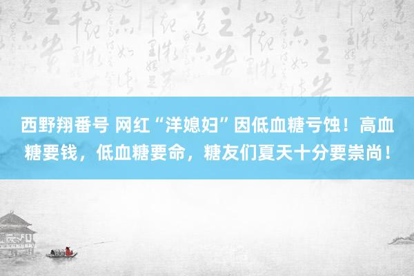 西野翔番号 网红“洋媳妇”因低血糖亏蚀！高血糖要钱，低血糖要命，糖友们夏天十分要崇尚！