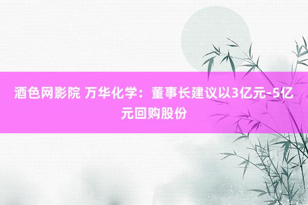 酒色网影院 万华化学：董事长建议以3亿元-5亿元回购股份