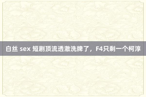 白丝 sex 短剧顶流透澈洗牌了，F4只剩一个柯淳