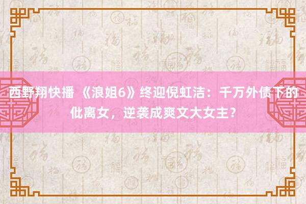 西野翔快播 《浪姐6》终迎倪虹洁：千万外债下的仳离女，逆袭成爽文大女主？