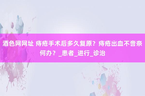 酒色网网址 痔疮手术后多久复原？痔疮出血不啻奈何办？_患者_进行_诊治
