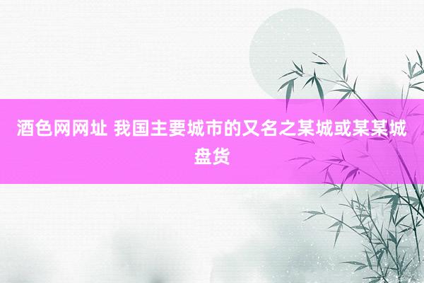 酒色网网址 我国主要城市的又名之某城或某某城盘货