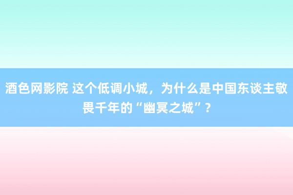 酒色网影院 这个低调小城，为什么是中国东谈主敬畏千年的“幽冥之城”？