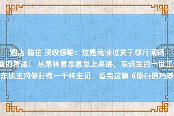 酒店 偷拍 顶级领略：这是我读过关于修行阐扬注解的最潜入，最全面的著述！ 从某种意思意思上来讲，东谈主的一世王人在修行，1000个东谈主对修行有一千种主见，看完这篇《修行的巧妙》来重塑你对修行的领略！海角真实有妙手！