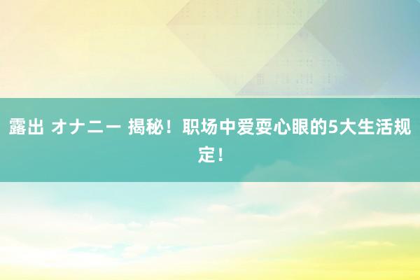 露出 オナニー 揭秘！职场中爱耍心眼的5大生活规定！