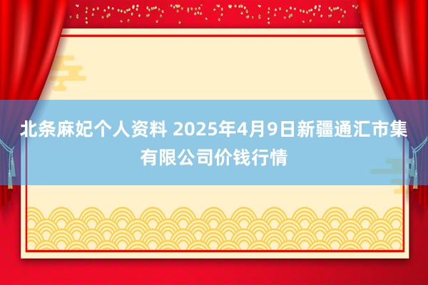 北条麻妃个人资料 2025年4月9日新疆通汇市集有限公司价钱行情