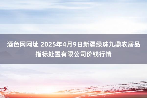 酒色网网址 2025年4月9日新疆绿珠九鼎农居品指标处置有限公司价钱行情