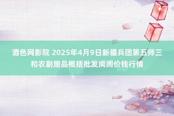 酒色网影院 2025年4月9日新疆兵团第五师三和农副居品概括批发阛阓价钱行情