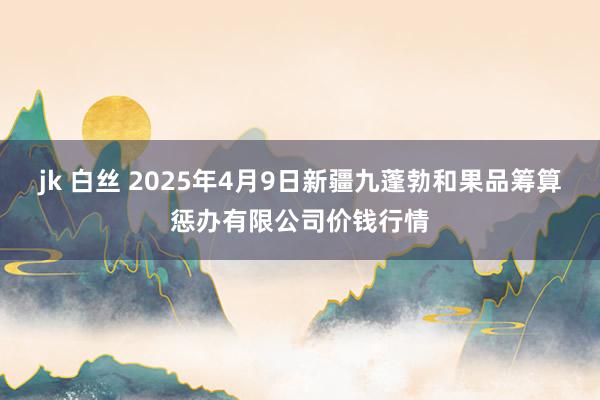 jk 白丝 2025年4月9日新疆九蓬勃和果品筹算惩办有限公司价钱行情