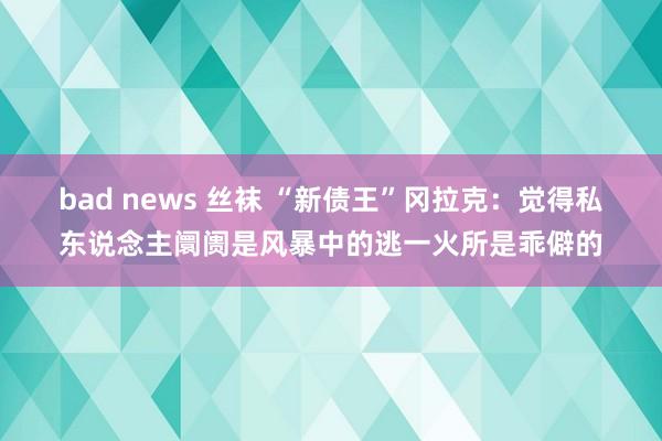 bad news 丝袜 “新债王”冈拉克：觉得私东说念主阛阓是风暴中的逃一火所是乖僻的