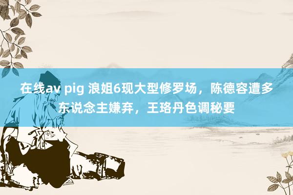 在线av pig 浪姐6现大型修罗场，陈德容遭多东说念主嫌弃，王珞丹色调秘要