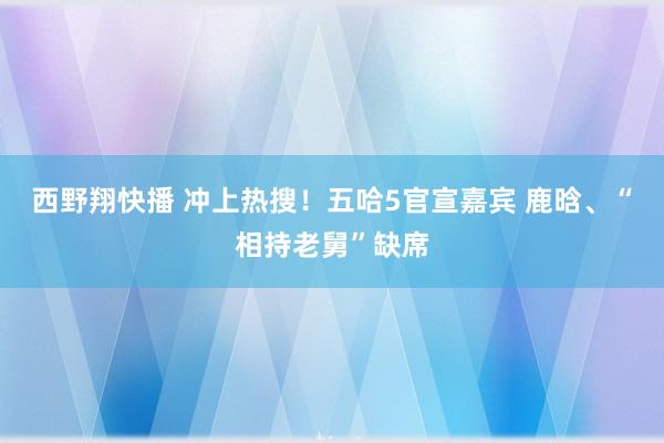 西野翔快播 冲上热搜！五哈5官宣嘉宾 鹿晗、“相持老舅”缺席