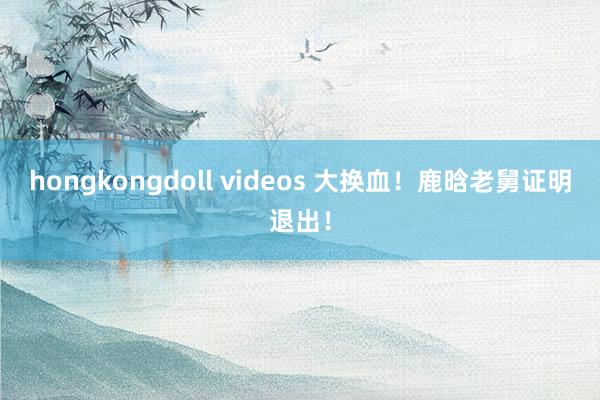 hongkongdoll videos 大换血！鹿晗老舅证明退出！