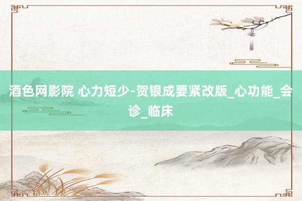 酒色网影院 心力短少-贺银成要紧改版_心功能_会诊_临床