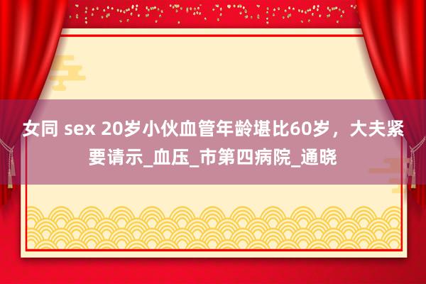 女同 sex 20岁小伙血管年龄堪比60岁，大夫紧要请示_血压_市第四病院_通晓