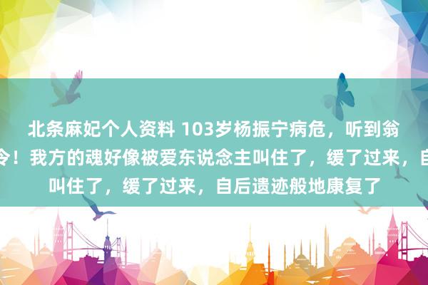 北条麻妃个人资料 103岁杨振宁病危，听到翁帆喊他：达令！达令！我方的魂好像被爱东说念主叫住了，缓了过来，自后遗迹般地康复了