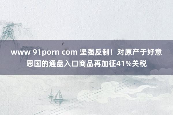 www 91porn com 坚强反制！对原产于好意思国的通盘入口商品再加征41%关税