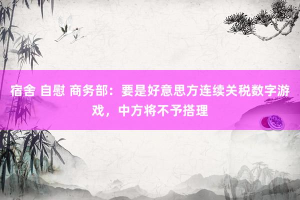 宿舍 自慰 商务部：要是好意思方连续关税数字游戏，中方将不予搭理