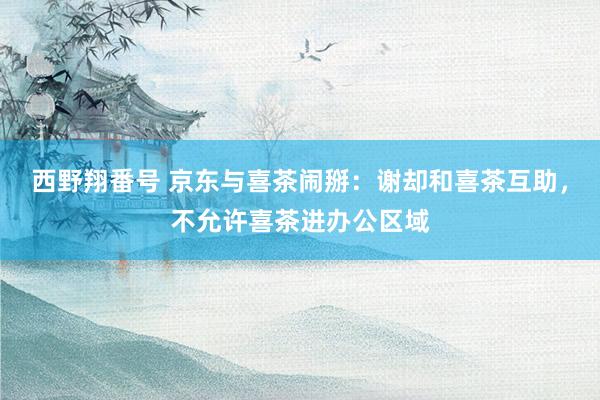 西野翔番号 京东与喜茶闹掰：谢却和喜茶互助，不允许喜茶进办公区域