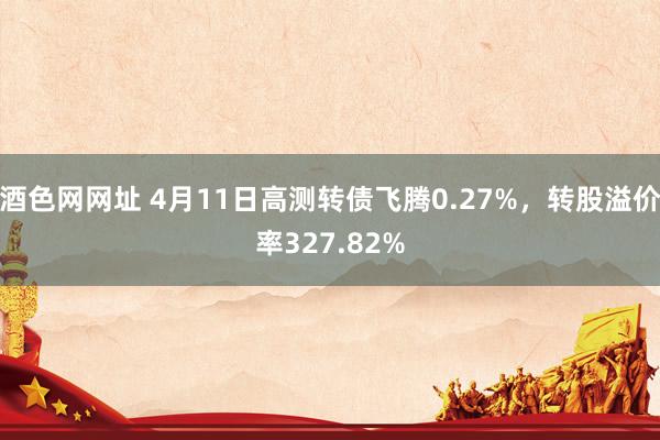 酒色网网址 4月11日高测转债飞腾0.27%，转股溢价率327.82%