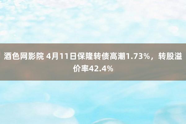 酒色网影院 4月11日保隆转债高潮1.73%，转股溢价率42.4%
