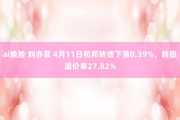 ai换脸 刘亦菲 4月11日和邦转债下落0.39%，转股溢价率27.82%