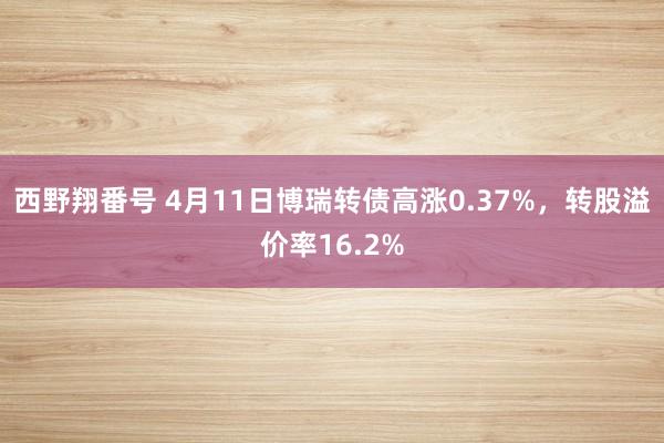 西野翔番号 4月11日博瑞转债高涨0.37%，转股溢价率16.2%